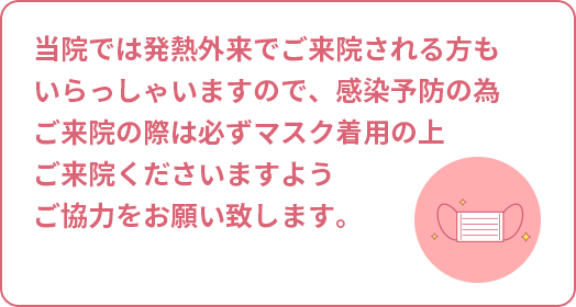 当院では発熱外来でご来院される方もいらっしゃいますので、感染予防の為ご来院の際は必ずマスク着用の上ご来院くださいますようご協力をお願い致します。